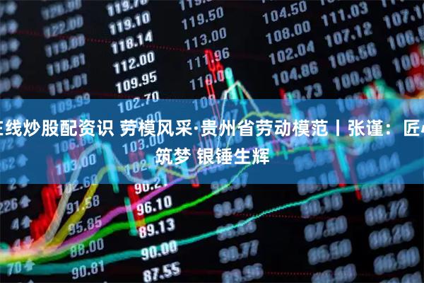 在线炒股配资识 劳模风采·贵州省劳动模范丨张谨：匠心筑梦&#32;银锤生辉