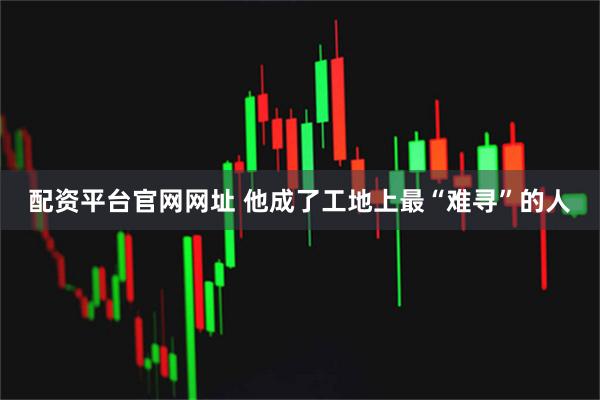 配资平台官网网址 他成了工地上最“难寻”的人