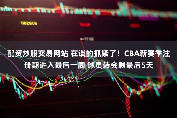 配资炒股交易网站 在谈的抓紧了！CBA新赛季注册期进入最后一周 球员转会剩最后5天