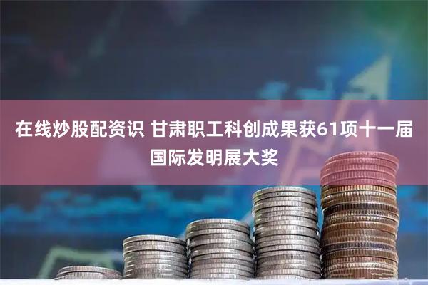 在线炒股配资识 甘肃职工科创成果获61项十一届国际发明展大奖