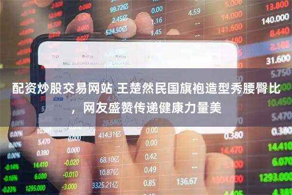 配资炒股交易网站 王楚然民国旗袍造型秀腰臀比，网友盛赞传递健康力量美