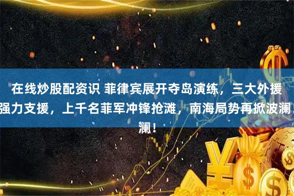 在线炒股配资识 菲律宾展开夺岛演练，三大外援强力支援，上千名菲军冲锋抢滩，南海局势再掀波澜！