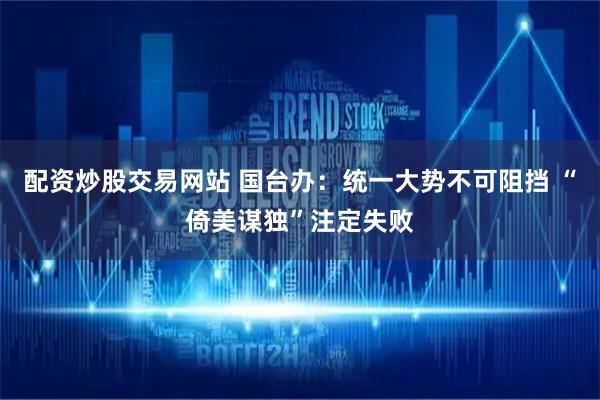 配资炒股交易网站 国台办：统一大势不可阻挡 “倚美谋独”注定失败