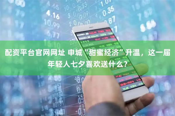 配资平台官网网址 申城“甜蜜经济”升温，这一届年轻人七夕喜欢送什么？