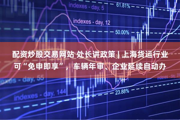 配资炒股交易网站 处长讲政策 | 上海货运行业可“免申即享”，车辆年审、企业延续自动办