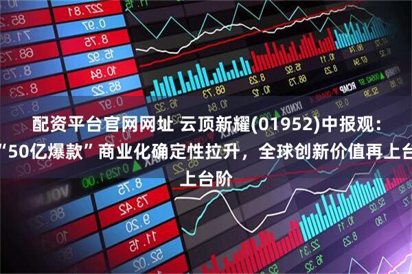 配资平台官网网址 云顶新耀(01952)中报观：双“50亿爆款”商业化确定性拉升，全球创新价值再上台阶