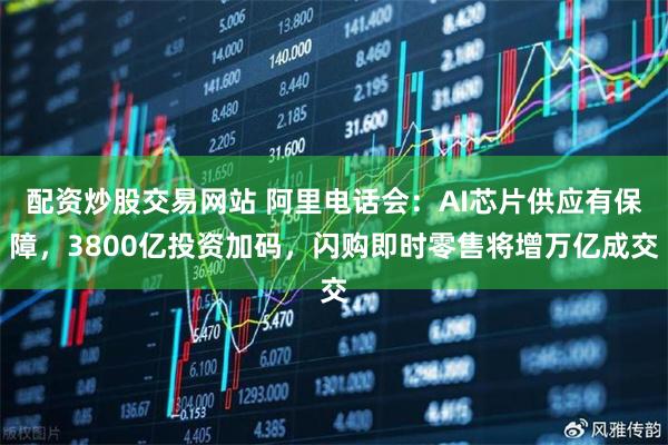 配资炒股交易网站 阿里电话会：AI芯片供应有保障，3800亿投资加码，闪购即时零售将增万亿成交