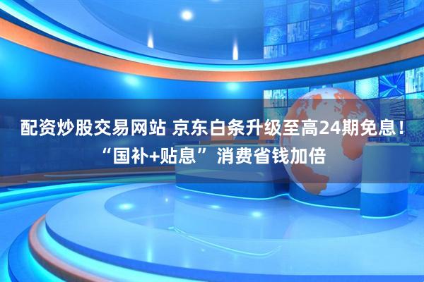 配资炒股交易网站 京东白条升级至高24期免息！“国补+贴息” 消费省钱加倍