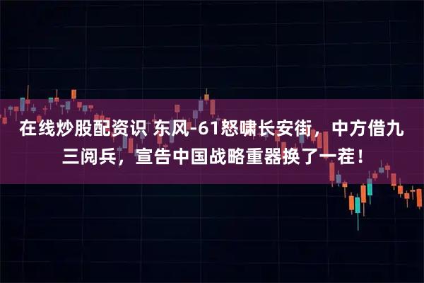 在线炒股配资识 东风-61怒啸长安街，中方借九三阅兵，宣告中国战略重器换了一茬！