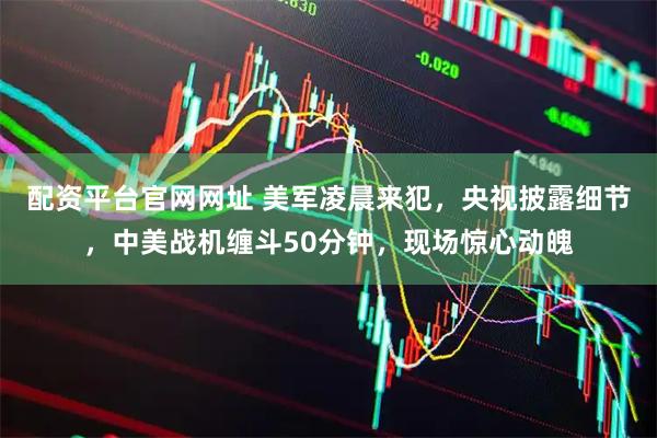 配资平台官网网址 美军凌晨来犯，央视披露细节，中美战机缠斗50分钟，现场惊心动魄
