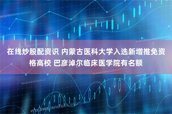 在线炒股配资识 内蒙古医科大学入选新增推免资格高校 巴彦淖尔临床医学院有名额