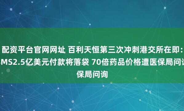 配资平台官网网址 百利天恒第三次冲刺港交所在即：BMS2.5亿美元付款将落袋 70倍药品价格遭医保局问询