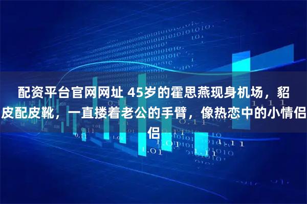 配资平台官网网址 45岁的霍思燕现身机场，貂皮配皮靴，一直搂着老公的手臂，像热恋中的小情侣