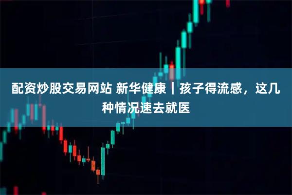 配资炒股交易网站 新华健康｜孩子得流感，这几种情况速去就医