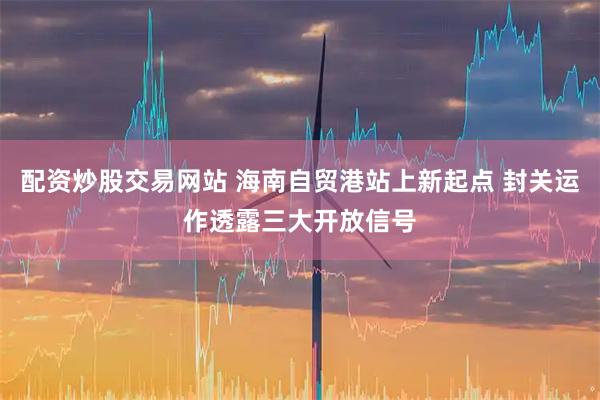 配资炒股交易网站 海南自贸港站上新起点 封关运作透露三大开放信号