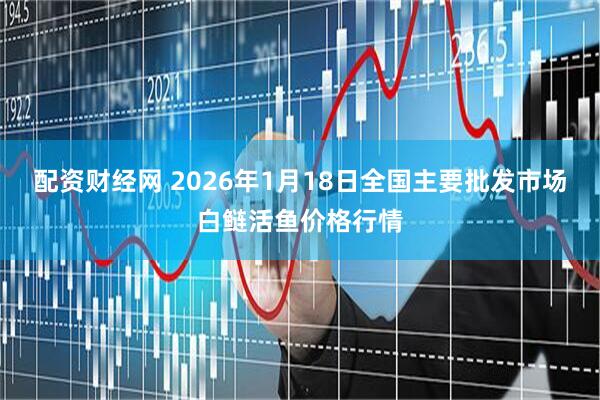配资财经网 2026年1月18日全国主要批发市场白鲢活鱼价格行情