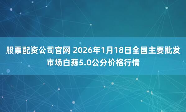 股票配资公司官网 2026年1月18日全国主要批发市场白蒜5.0公分价格行情