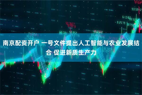南京配资开户 一号文件提出人工智能与农业发展结合 促进新质生产力