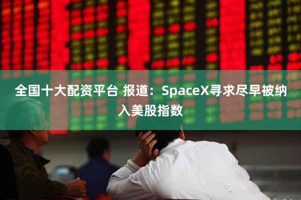 全国十大配资平台 报道：SpaceX寻求尽早被纳入美股指数