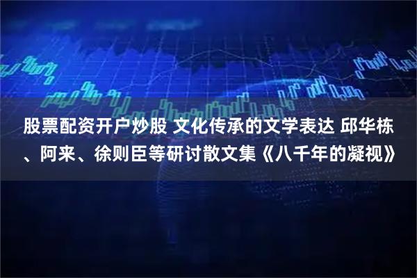 股票配资开户炒股 文化传承的文学表达 邱华栋、阿来、徐则臣等研讨散文集《八千年的凝视》