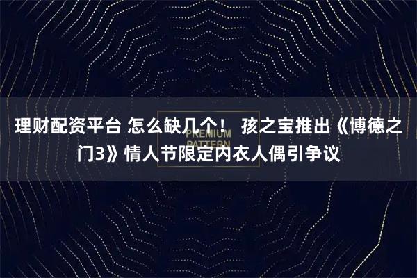 理财配资平台 怎么缺几个！ 孩之宝推出《博德之门3》情人节限定内衣人偶引争议