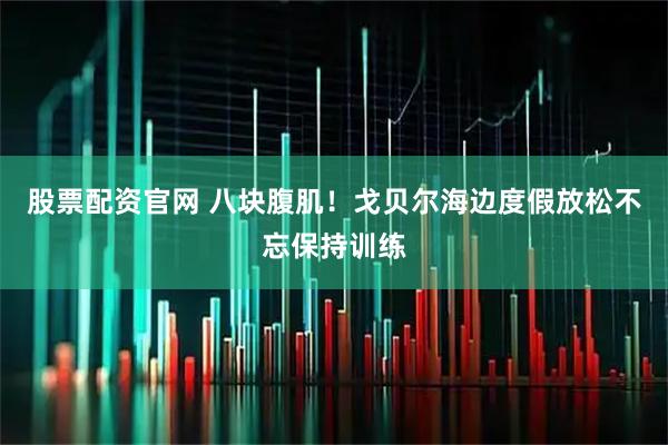 股票配资官网 八块腹肌！戈贝尔海边度假放松不忘保持训练