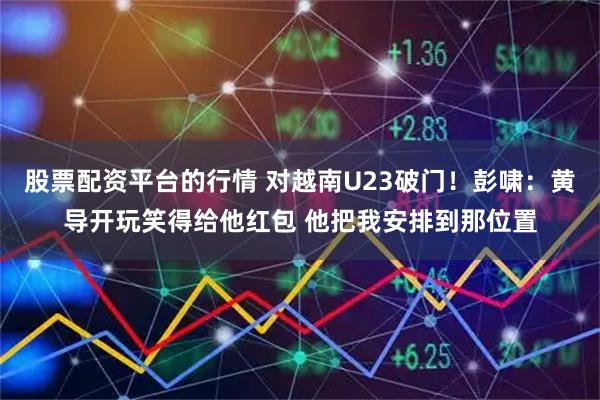 股票配资平台的行情 对越南U23破门！彭啸：黄导开玩笑得给他红包 他把我安排到那位置