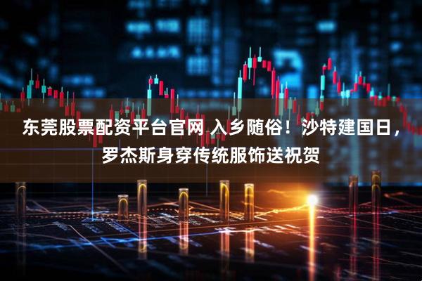 东莞股票配资平台官网 入乡随俗！沙特建国日，罗杰斯身穿传统服饰送祝贺