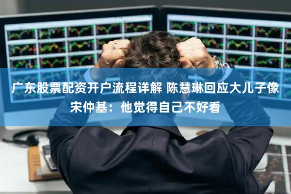 广东股票配资开户流程详解 陈慧琳回应大儿子像宋仲基：他觉得自己不好看
