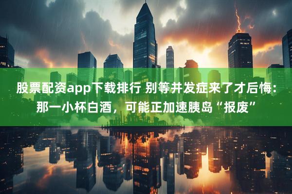 股票配资app下载排行 别等并发症来了才后悔：那一小杯白酒，可能正加速胰岛“报废”