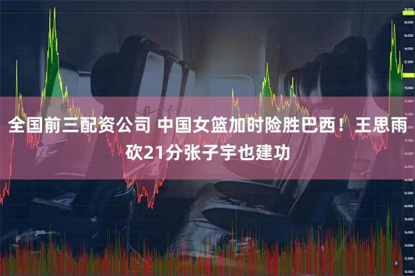 全国前三配资公司 中国女篮加时险胜巴西！王思雨砍21分张子宇也建功