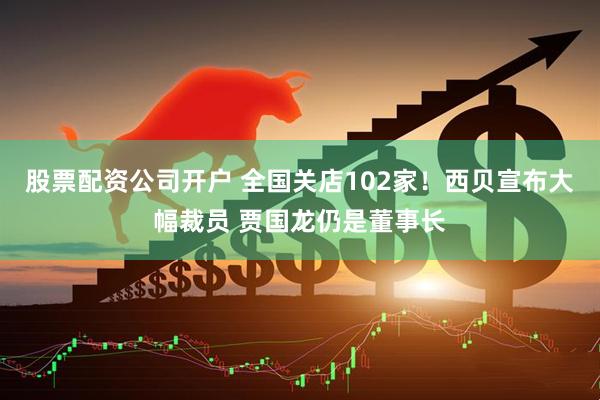 股票配资公司开户 全国关店102家！西贝宣布大幅裁员 贾国龙仍是董事长