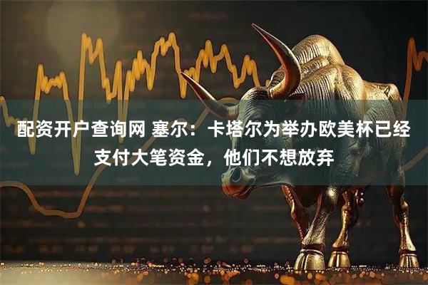 配资开户查询网 塞尔：卡塔尔为举办欧美杯已经支付大笔资金，他们不想放弃