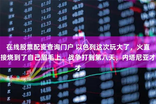 在线股票配资查询门户 以色列这次玩大了，火直接烧到了自己眉毛上。战争打到第八天，内塔尼亚才