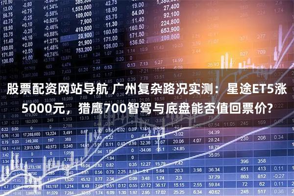 股票配资网站导航 广州复杂路况实测：星途ET5涨5000元，猎鹰700智驾与底盘能否值回票价?