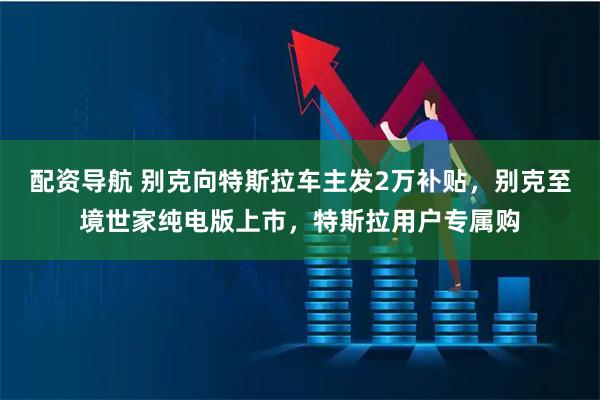 配资导航 别克向特斯拉车主发2万补贴，别克至境世家纯电版上市，特斯拉用户专属购