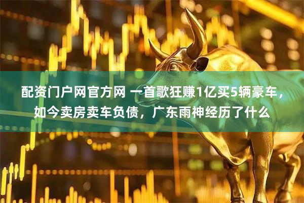 配资门户网官方网 一首歌狂赚1亿买5辆豪车,如今卖房卖车负债,广东雨神经历了什么