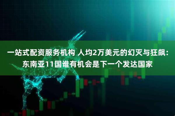 一站式配资服务机构 人均2万美元的幻灭与狂飙：东南亚11国谁有机会是下一个发达国家