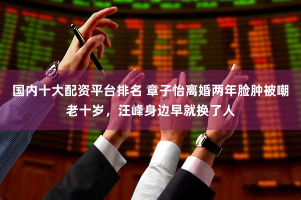 国内十大配资平台排名 章子怡离婚两年脸肿被嘲老十岁，汪峰身边早就换了人