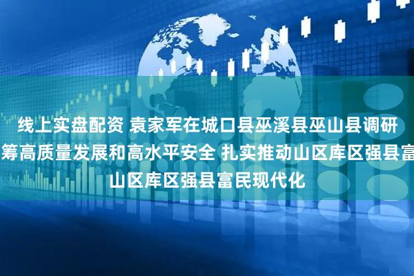 线上实盘配资 袁家军在城口县巫溪县巫山县调研时强调 统筹高质量发展和高水平安全 扎实推动山区库区强县富民现代化