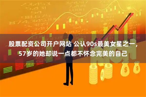 股票配资公司开户网站 公认90s最美女星之一,57岁的她却说一点都不怀念完美的自己