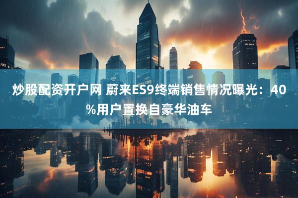 炒股配资开户网 蔚来ES9终端销售情况曝光：40%用户置换自豪华油车