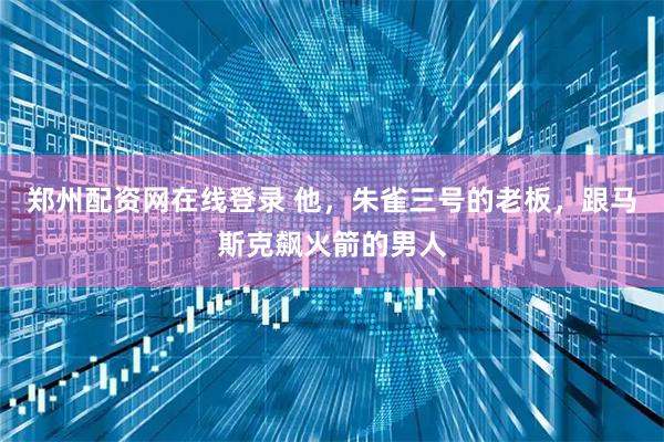 郑州配资网在线登录 他,朱雀三号的老板,跟马斯克飙火箭的男人