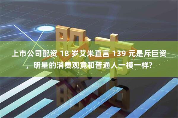 上市公司配资 18 岁艾米直言 139 元是斥巨资，明星的消费观竟和普通人一模一样?