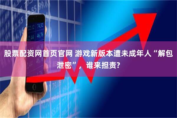 股票配资网首页官网 游戏新版本遭未成年人“解包泄密”,谁来担责?